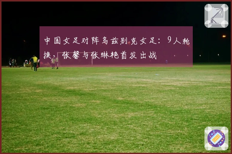 中国女足对阵乌兹别克女足：9人轮换，张馨与张琳艳首发出战