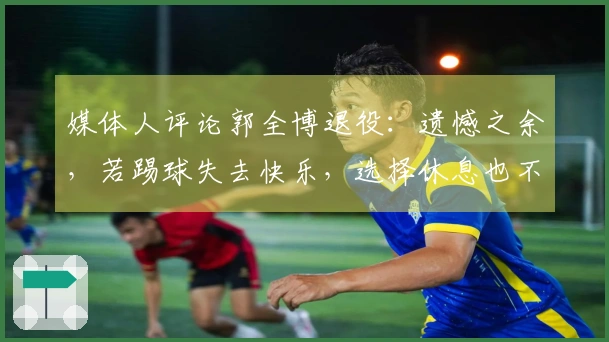 媒体人评论郭全博退役：遗憾之余，若踢球失去快乐，选择休息也不错