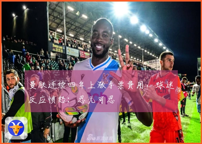 曼联连续四年上涨季票费用，球迷反应愤怒：忍无可忍