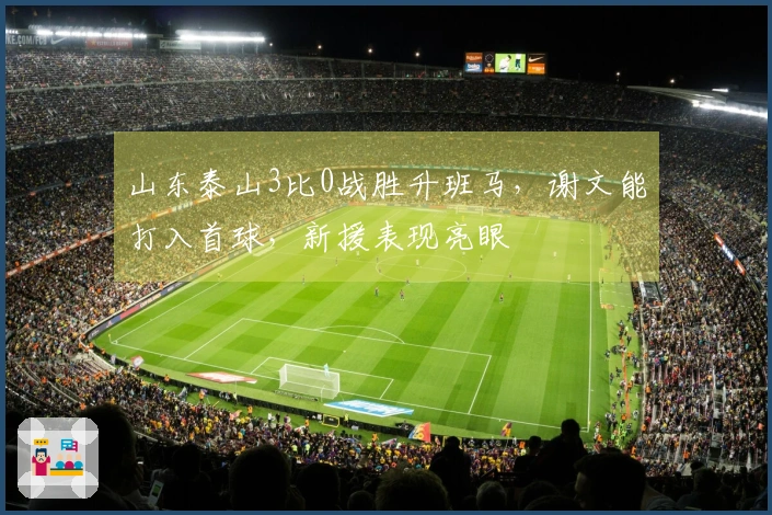 山东泰山3比0战胜升班马，谢文能打入首球，新援表现亮眼