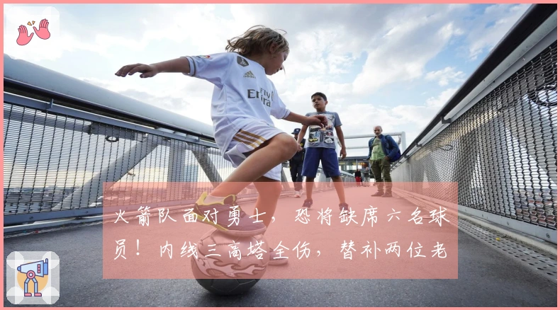 火箭队面对勇士，恐将缺席六名球员！内线三高塔全伤，替补两位老将迎来机会