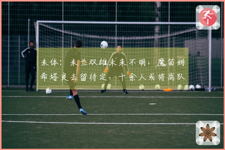 米体：米兰双雄未来不明，魔笛姆希塔良去留待定，十余人或将离队
