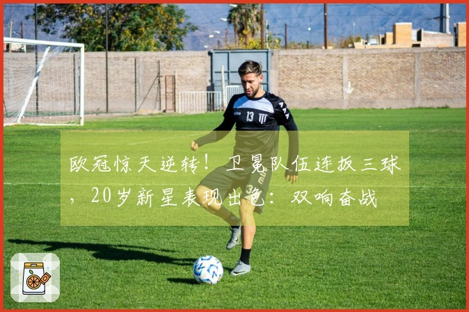 欧冠惊天逆转！卫冕队伍连扳三球，20岁新星表现出色：双响奋战