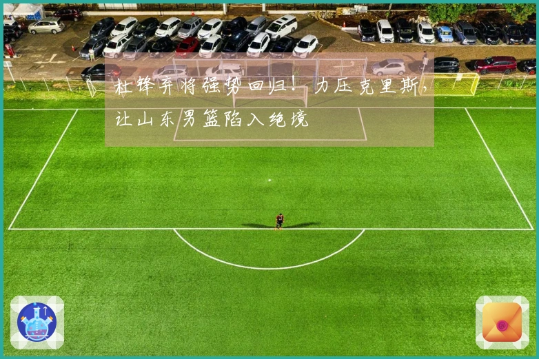 杜锋弃将强势回归！力压克里斯，让山东男篮陷入绝境