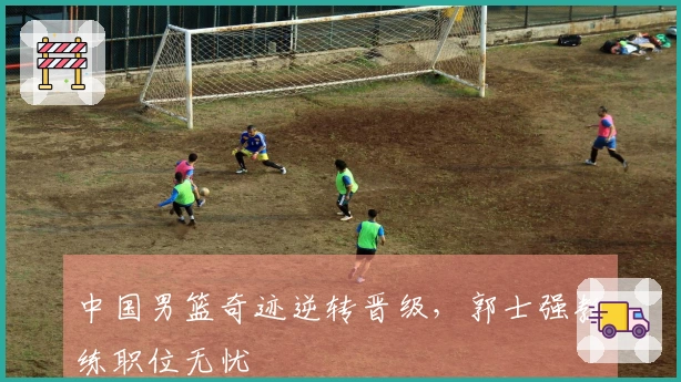 中国男篮奇迹逆转晋级，郭士强教练职位无忧