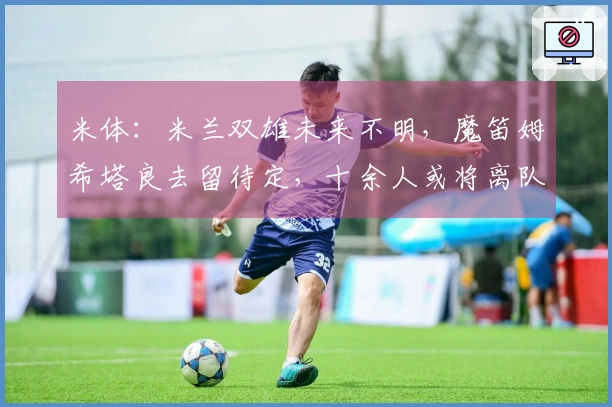 米体：米兰双雄未来不明，魔笛姆希塔良去留待定，十余人或将离队