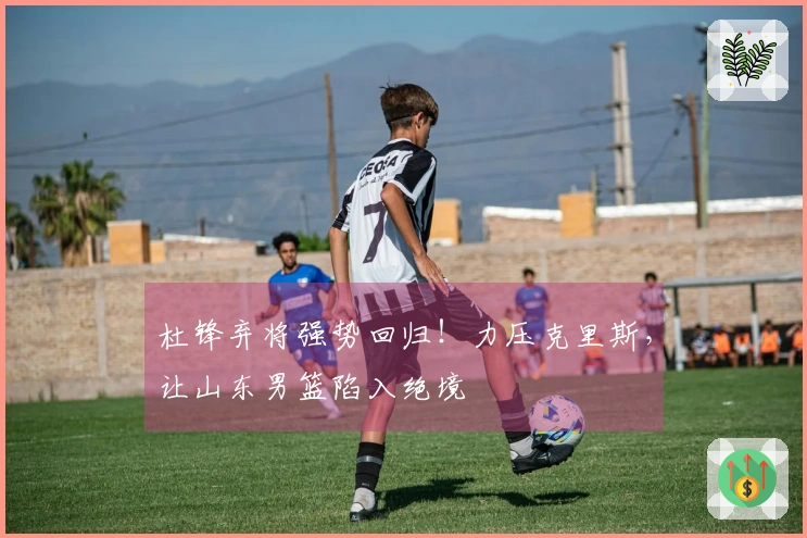 杜锋弃将强势回归！力压克里斯，让山东男篮陷入绝境