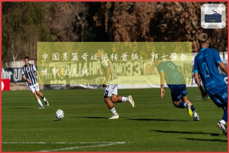 中国男篮奇迹逆转晋级，郭士强教练职位无忧