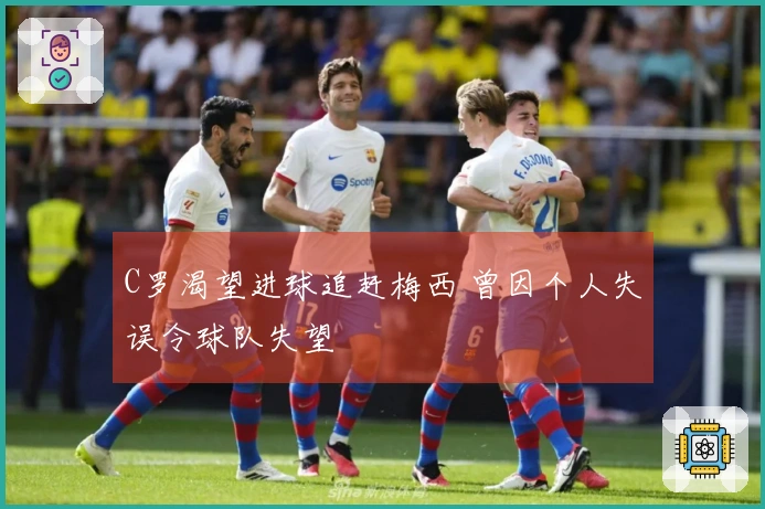 C罗渴望进球追赶梅西 曾因个人失误令球队失望