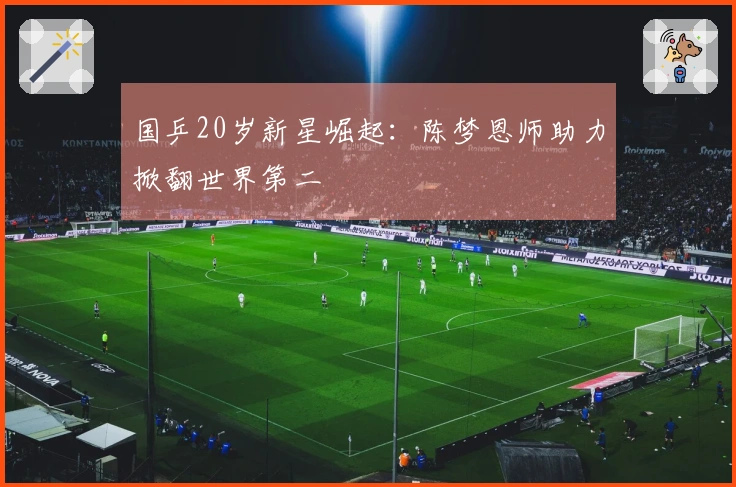 国乒20岁新星崛起：陈梦恩师助力掀翻世界第二