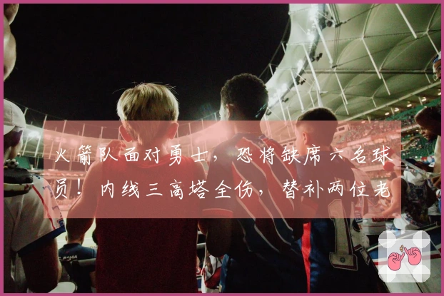 火箭队面对勇士，恐将缺席六名球员！内线三高塔全伤，替补两位老将迎来机会