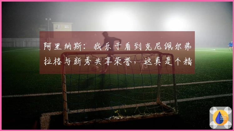 阿里纳斯：我乐于看到克尼佩尔弗拉格与新秀共享荣誉，这真是个精彩的故事