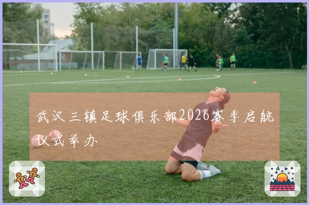 武汉三镇足球俱乐部2026赛季启航仪式举办