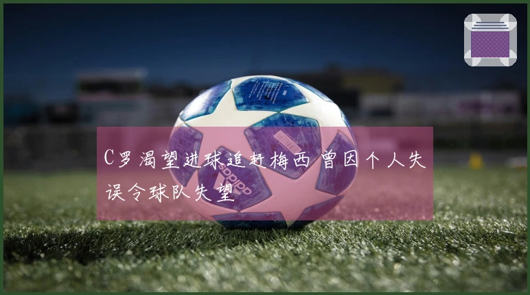 C罗渴望进球追赶梅西 曾因个人失误令球队失望
