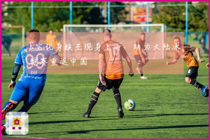 K宝化身猴王现身上海，助力大陆冰球赛重返中国